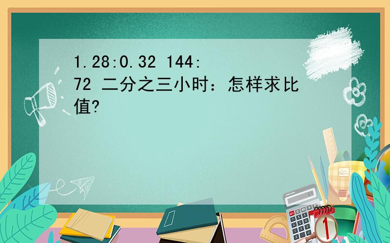 1.28:0.32 144:72 二分之三小时：怎样求比值?