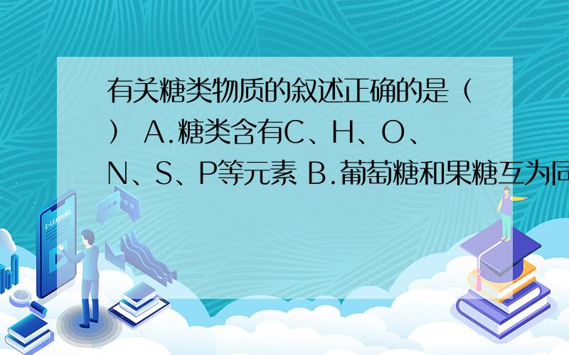 有关糖类物质的叙述正确的是（） A.糖类含有C、H、O、N、S、P等元素 B.葡萄糖和果糖互为同系物 C.糖...有关糖类物质的叙述正确的是（）A.糖类含有C、H、O、N、S、P等元素B.葡萄糖和果糖互为