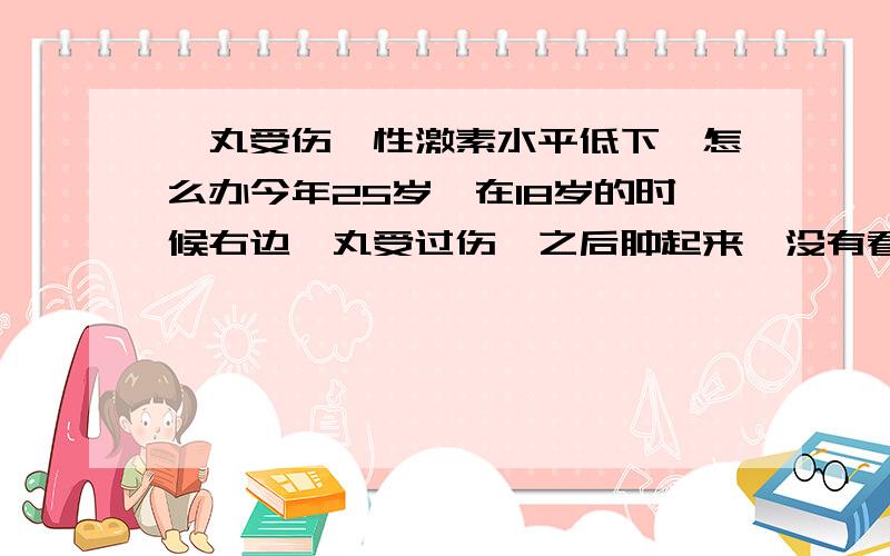 睾丸受伤,性激素水平低下,怎么办今年25岁,在18岁的时候右边睾丸受过伤,之后肿起来,没有看医生,后来就慢慢恢复了,但是到现在都没有长胡子.阴毛和腋毛也只停留在18岁那个阶段,很稀,而后来