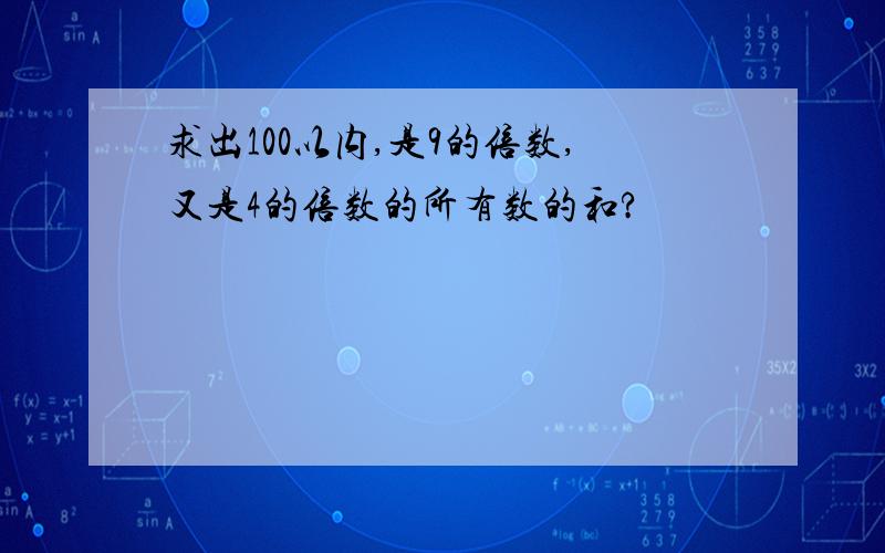 求出100以内,是9的倍数,又是4的倍数的所有数的和?