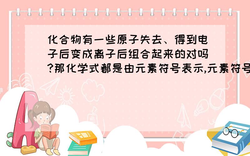 化合物有一些原子失去、得到电子后变成离子后组合起来的对吗?那化学式都是由元素符号表示,元素符号是可以表示一个离子的喽?化学式的符号的右上角是没有标什么加加减减的啊？