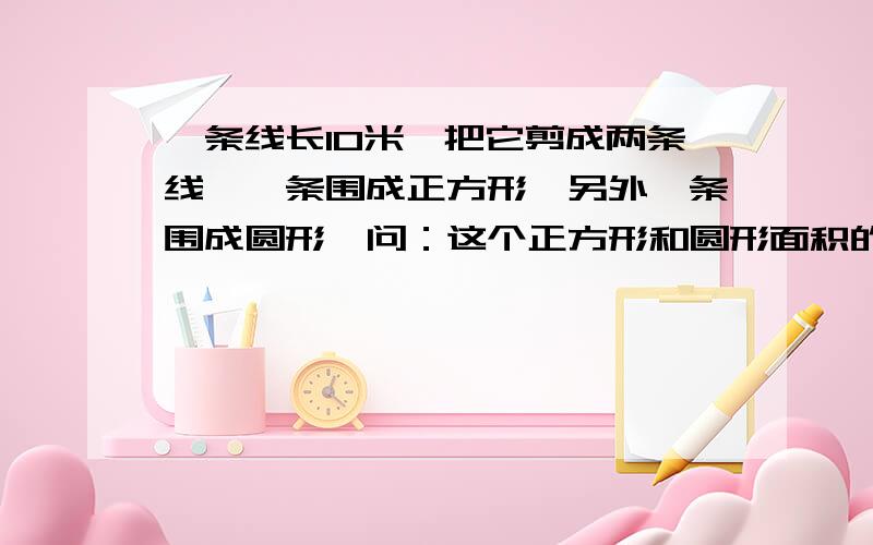 一条线长10米,把它剪成两条线,一条围成正方形,另外一条围成圆形,问：这个正方形和圆形面积的最大值和最小值!是问，正方形面积的最大值和最小值是多少？圆形面积的最大值和最小值是多