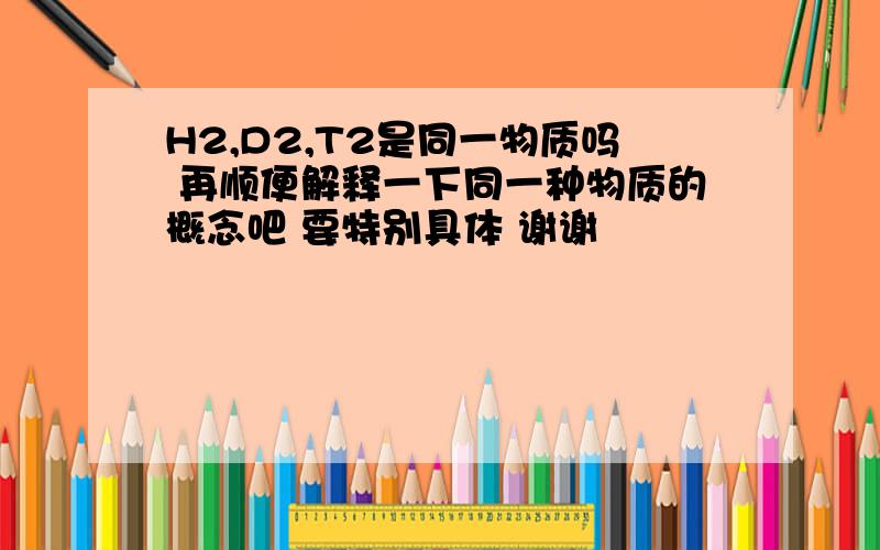 H2,D2,T2是同一物质吗 再顺便解释一下同一种物质的概念吧 要特别具体 谢谢