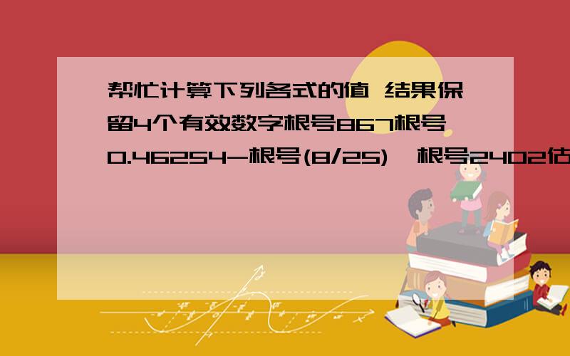 帮忙计算下列各式的值 结果保留4个有效数字根号867根号0.46254-根号(8/25)±根号2402估算与根号40最接近的两个整数是多少.