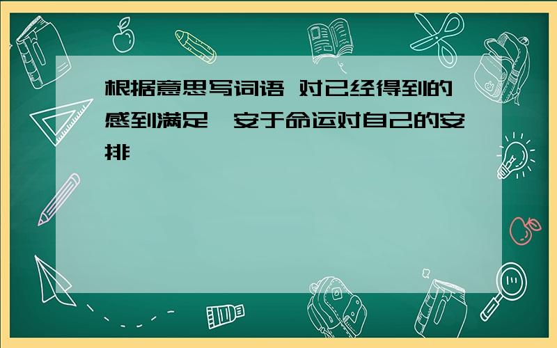 根据意思写词语 对已经得到的感到满足,安于命运对自己的安排