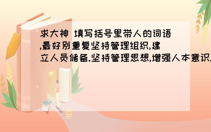 求大神 填写括号里带人的词语,最好别重复坚持管理组织,建立人员储备.坚持管理思想,增强人本意识.坚持管理作风,接受众人监督.坚持队伍建设,严把（）招聘.坚持队伍考核,完善（）激励.坚