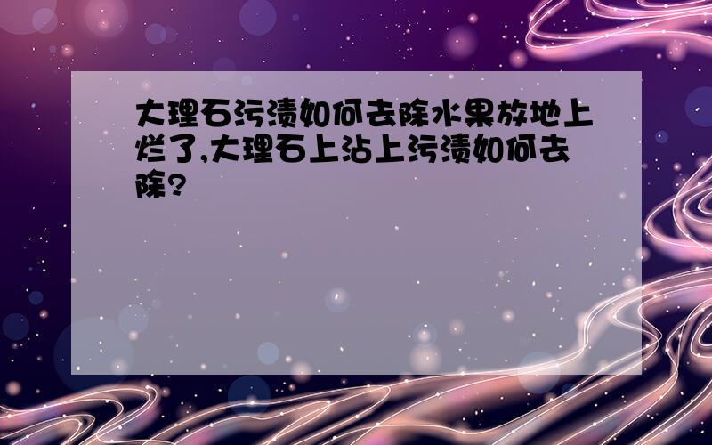 大理石污渍如何去除水果放地上烂了,大理石上沾上污渍如何去除?