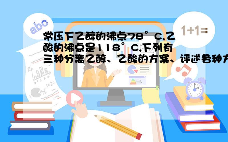 常压下乙醇的沸点78°C,乙酸的沸点是118°C,下列有三种分离乙醇、乙酸的方案、评述各种方案的可行性.方案甲：乙酸、乙醇的混合液（条件：蒸馏.）分离出乙醇和乙酸方案乙：混合液(加入足