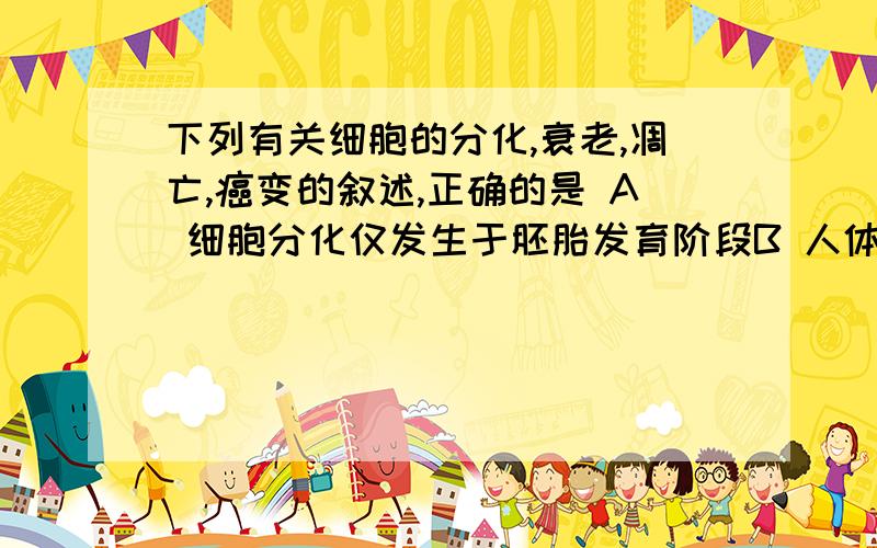 下列有关细胞的分化,衰老,凋亡,癌变的叙述,正确的是 A 细胞分化仅发生于胚胎发育阶段B 人体各种组织细胞的衰老是同步进行的C 蝌蚪发育成青蛙过程中尾部细胞的死亡属于细胞编程死亡D 原