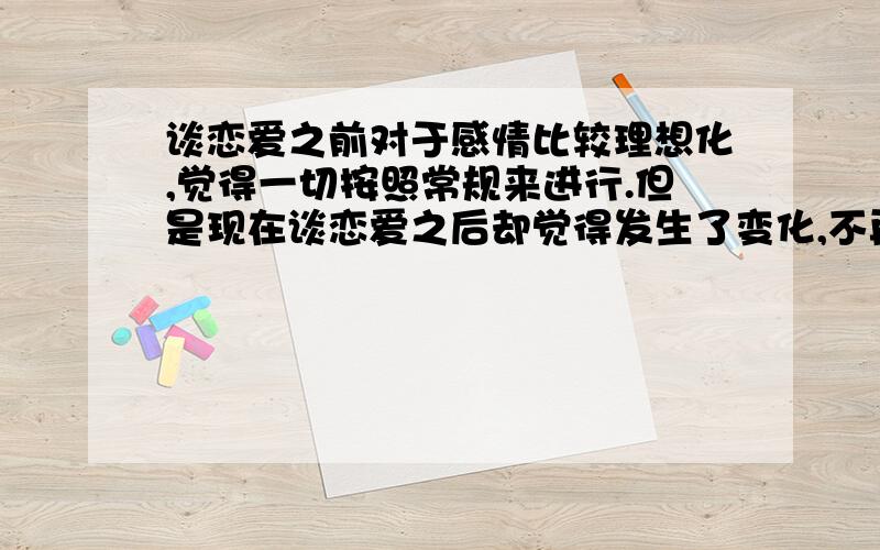 谈恋爱之前对于感情比较理想化,觉得一切按照常规来进行.但是现在谈恋爱之后却觉得发生了变化,不再像以前那么理想化了,有时候和一些单身纯情女孩聊天居然格格不入.比如说,我觉得谈恋