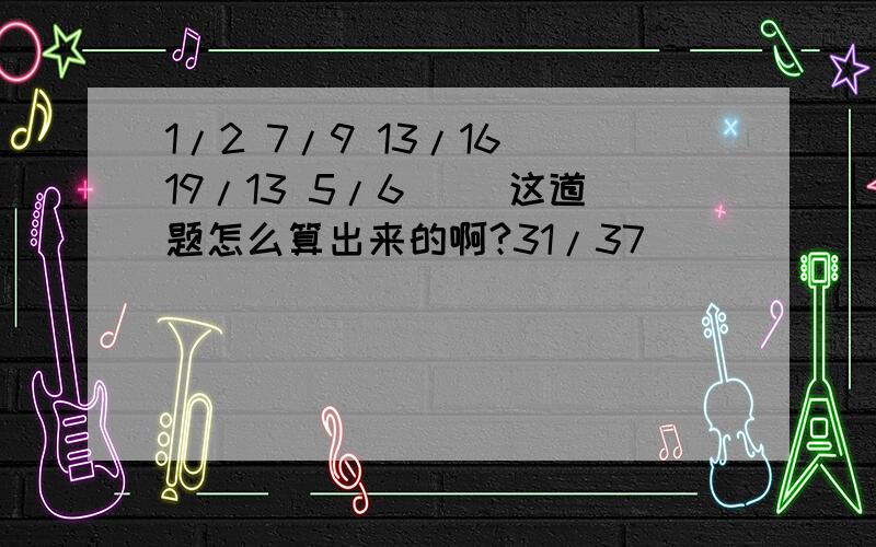 1/2 7/9 13/16 19/13 5/6 （）这道题怎么算出来的啊?31/37