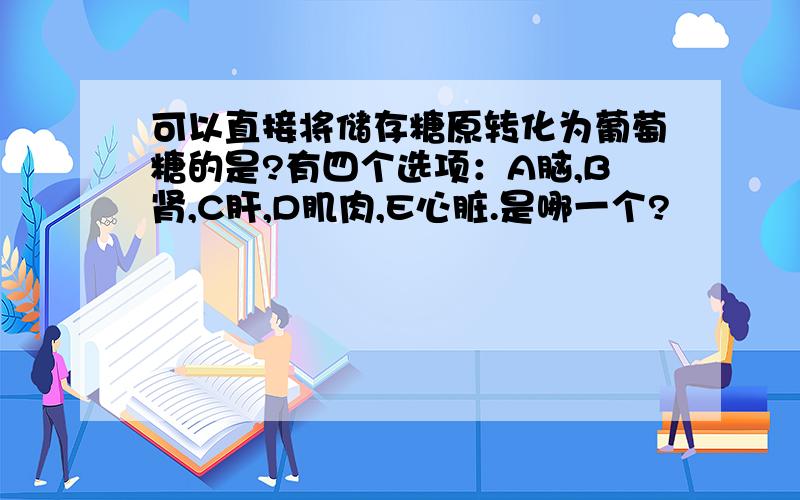 可以直接将储存糖原转化为葡萄糖的是?有四个选项：A脑,B肾,C肝,D肌肉,E心脏.是哪一个?