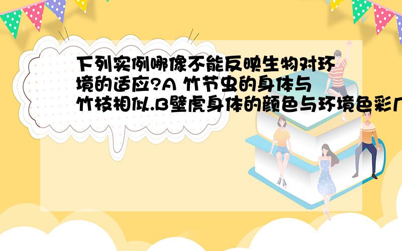 下列实例哪像不能反映生物对环境的适应?A 竹节虫的身体与竹枝相似.B壁虎身体的颜色与环境色彩几乎融为一体.C 鱼离开水一段时间后会死亡 D 企鹅生活在寒冷的环境下,皮下脂厚