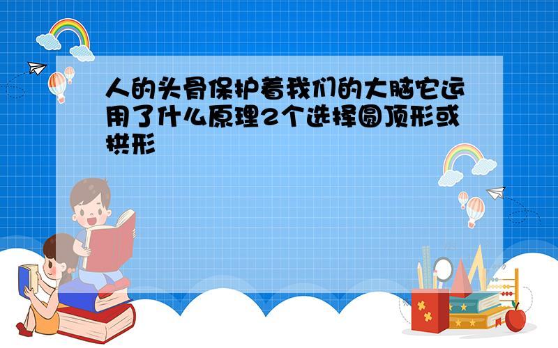 人的头骨保护着我们的大脑它运用了什么原理2个选择圆顶形或拱形