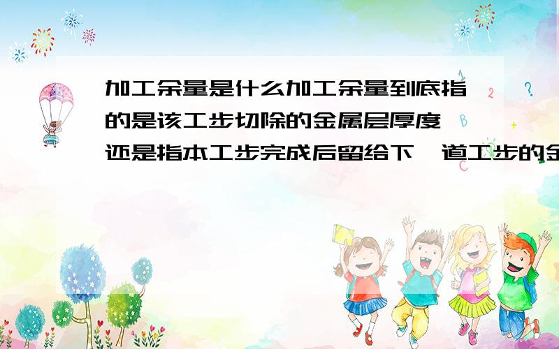 加工余量是什么加工余量到底指的是该工步切除的金属层厚度,还是指本工步完成后留给下一道工步的金属层厚度.哪种说法正确