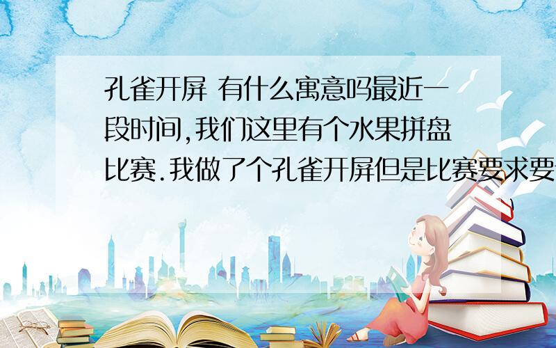 孔雀开屏 有什么寓意吗最近一段时间,我们这里有个水果拼盘比赛.我做了个孔雀开屏但是比赛要求要讲解 这难道我了 西瓜做的头 哈密瓜做的冠 苹果做翅膀 小西红柿、葡萄、猕猴桃、西瓜