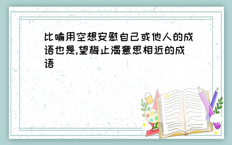 比喻用空想安慰自己或他人的成语也是,望梅止渴意思相近的成语