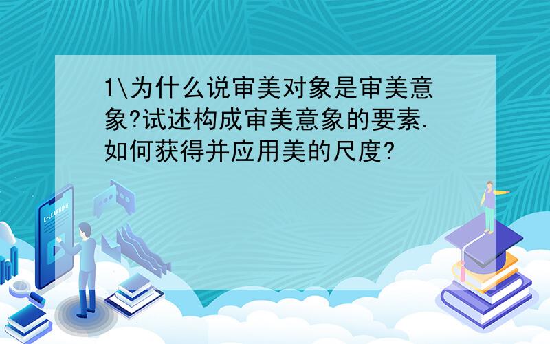 1\为什么说审美对象是审美意象?试述构成审美意象的要素.如何获得并应用美的尺度?