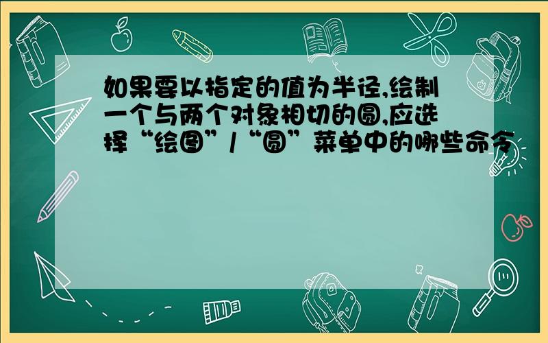 如果要以指定的值为半径,绘制一个与两个对象相切的圆,应选择“绘图”/“圆”菜单中的哪些命令