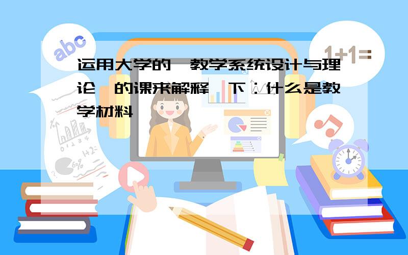 运用大学的《教学系统设计与理论》的课来解释一下：什么是教学材料