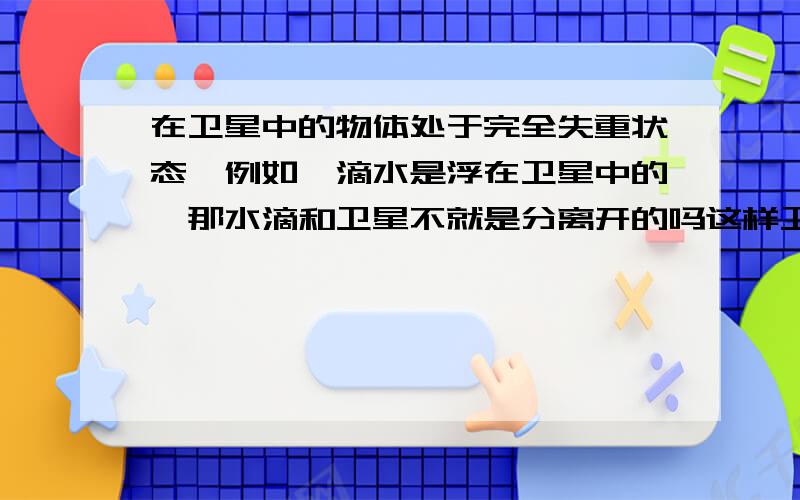 在卫星中的物体处于完全失重状态,例如一滴水是浮在卫星中的,那水滴和卫星不就是分离开的吗这样卫星运动水滴不会跟着运动,那水滴不就会撞在卫星内壁了吗