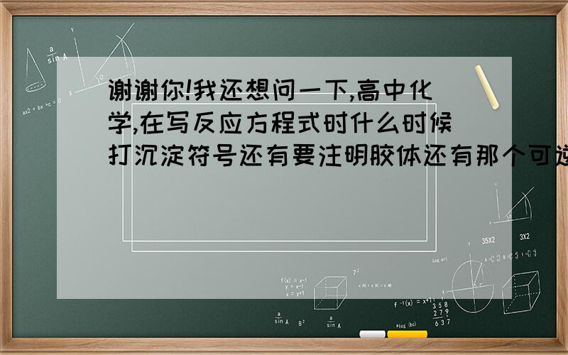 谢谢你!我还想问一下,高中化学,在写反应方程式时什么时候打沉淀符号还有要注明胶体还有那个可逆符号，一直很纠结。谢谢你们了！