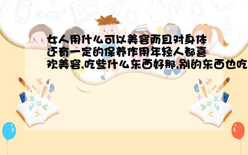 女人用什么可以美容而且对身体还有一定的保养作用年轻人都喜欢美容,吃些什么东西好那,别的东西也吃了不少,希望网友再推荐些,