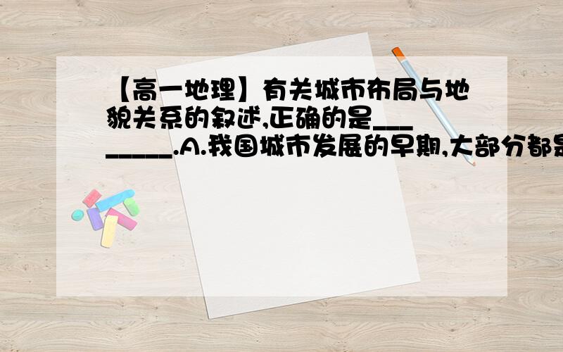 【高一地理】有关城市布局与地貌关系的叙述,正确的是________.A.我国城市发展的早期,大部分都是在山区发育壮大起来的 B.山区城市多位于山腰或高山顶部 C.澳大利亚的城市主要分布在中部平