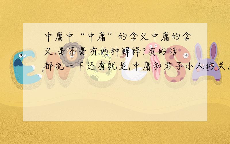 中庸中“中庸”的含义中庸的含义,是不是有两种解释?有的话都说一下还有就是,中庸和君子小人的关系,个人道德修养的关系,与齐家治国平天下的关系.