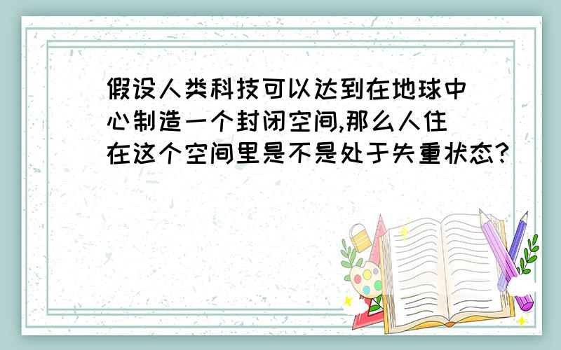 假设人类科技可以达到在地球中心制造一个封闭空间,那么人住在这个空间里是不是处于失重状态?