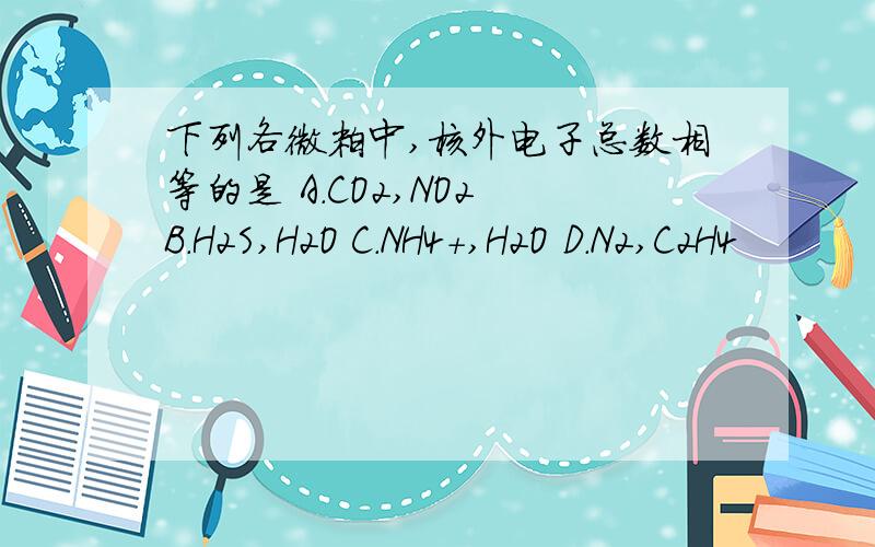 下列各微粒中,核外电子总数相等的是 A.CO2,NO2 B.H2S,H2O C.NH4+,H2O D.N2,C2H4