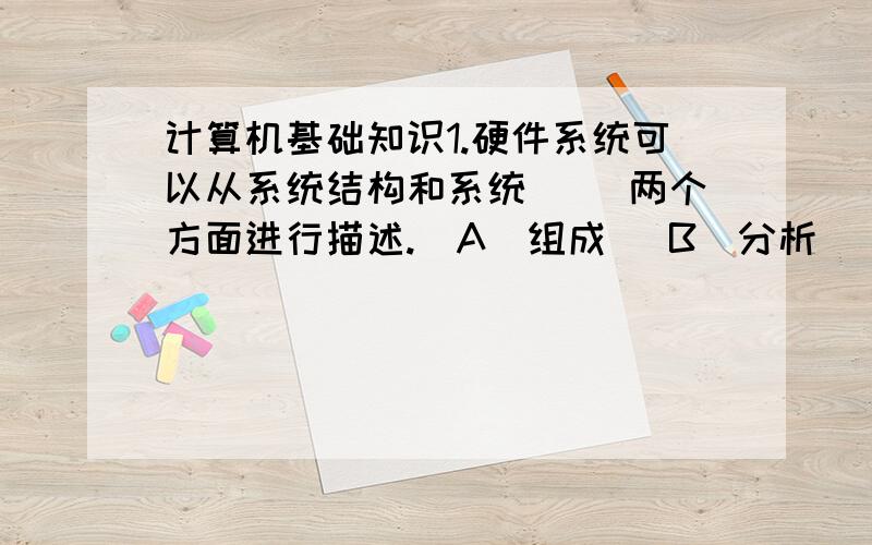 计算机基础知识1.硬件系统可以从系统结构和系统( )两个方面进行描述.(A)组成 (B)分析 (C)安全 (D)流程2.CPU性能的高低,往往决定了一台计算机( )的高低.(A)功能 (B)质量 (C)兼容性 (D)性能3.CPU始终