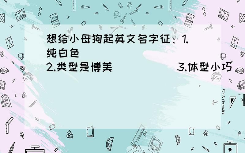 想给小母狗起英文名字征：1.纯白色           2.类型是博美           3.体型小巧           4.母狗我的要求：1.名字简单好记,拼写字母不要过长,发音简单,不太懂英文得人也能读上 口2.听着感觉好听