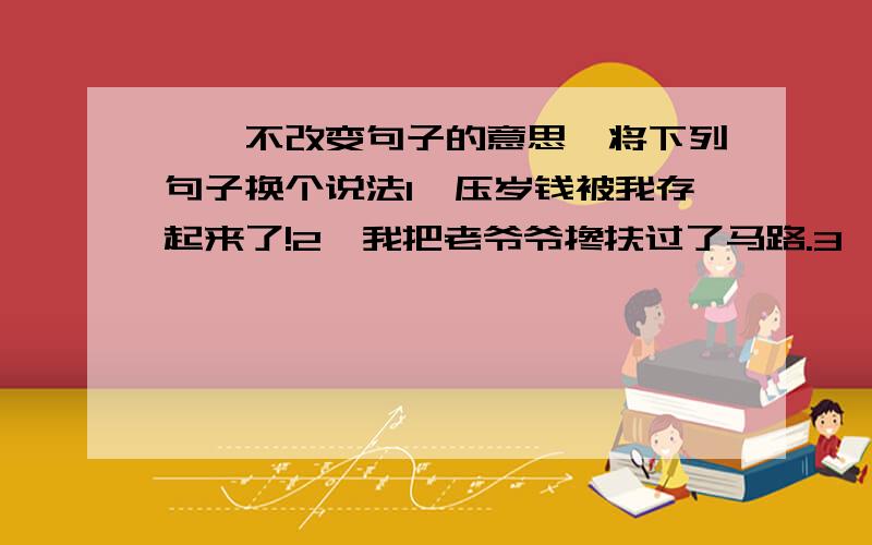 一、不改变句子的意思,将下列句子换个说法1、压岁钱被我存起来了!2、我把老爷爷搀扶过了马路.3、这次打扫卫生我非去不可.二、根据例题,将下类词语变一变再组词歇（歇息）渴（渴望）