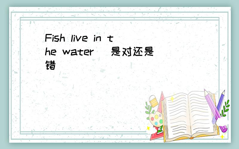 Fish live in the water (是对还是错）
