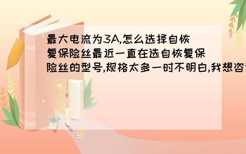 最大电流为3A,怎么选择自恢复保险丝最近一直在选自恢复保险丝的型号,规格太多一时不明白,我想咨询一下.我的负载一个控制器,工作电压时220v,最大电流不超过3A.我想选择一个过流保护,因为