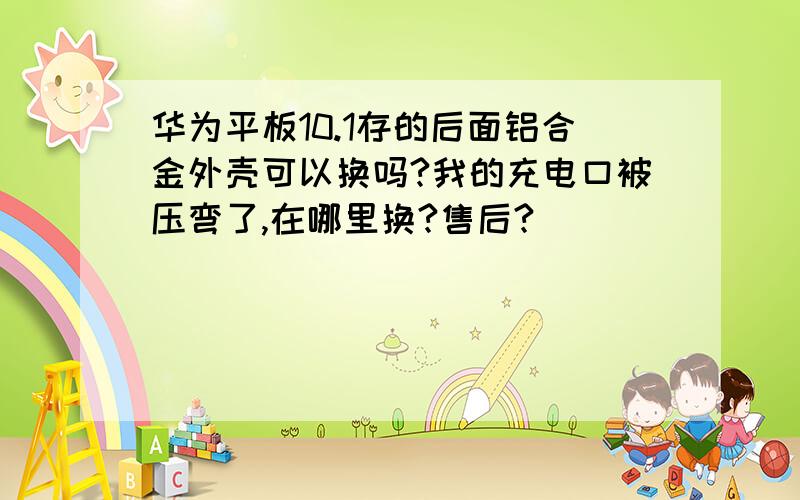 华为平板10.1存的后面铝合金外壳可以换吗?我的充电口被压弯了,在哪里换?售后?