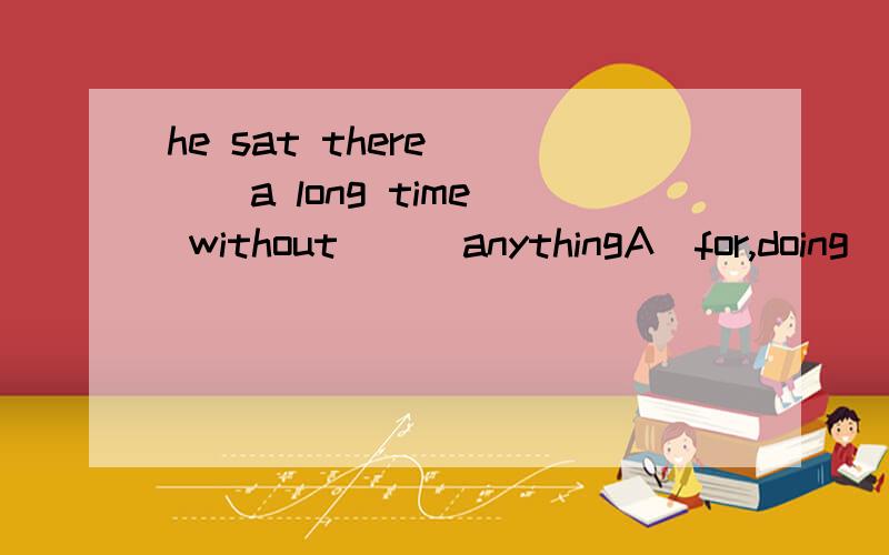 he sat there ( ） a long time without （ ）anythingA．for,doing．B,for ,did C,at,doing D,at did