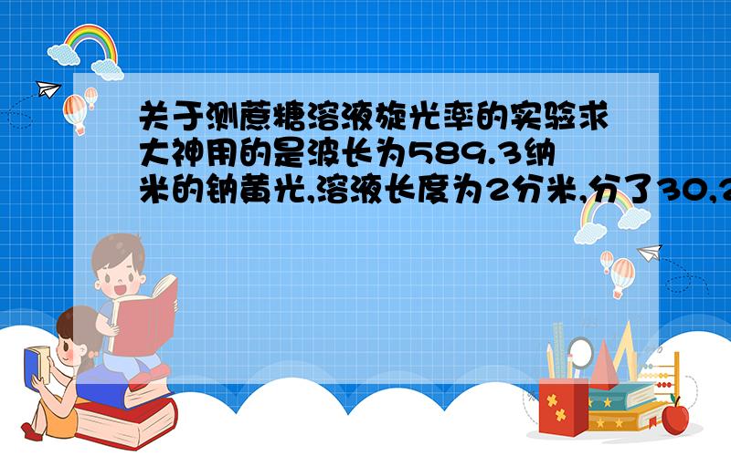 关于测蔗糖溶液旋光率的实验求大神用的是波长为589.3纳米的钠黄光,溶液长度为2分米,分了30,25,20,15,10,5浓度的溶液测量（单位：克/100ml）,观察旋光仪两侧的像游标卡尺似的测角度的读出旋光