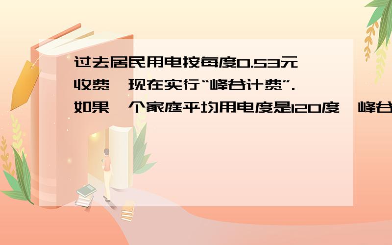 过去居民用电按每度0.53元收费,现在实行“峰谷计费”.如果一个家庭平均用电度是120度,峰谷用电比是3比1这个家庭实行峰谷计费合算么?峰电,电价：0.56元每度（8点——22点）谷电,电价：0.28