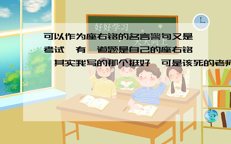 可以作为座右铭的名言警句又是考试,有一道题是自己的座右铭,其实我写的那个挺好,可是该死的老师却判错!还写了一句话“名言警句最好”,兄弟感激不仅!