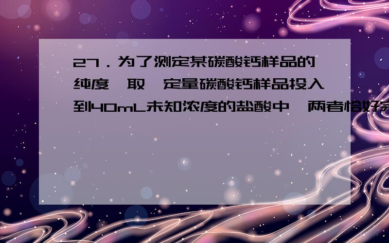 27．为了测定某碳酸钙样品的纯度,取一定量碳酸钙样品投入到40mL未知浓度的盐酸中,两者恰好完全反应（杂质不反应）,生成二氧化碳气体224mL（标准状况）,试计算：（1）该碳酸钙样品中碳酸