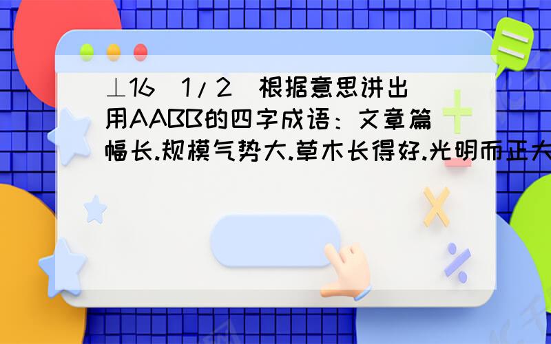 ⊥16[1/2]根据意思讲出用AABB的四字成语：文章篇幅长.规模气势大.草木长得好.光明而正大.行动不正...⊥16[1/2]根据意思讲出用AABB的四字成语：文章篇幅长.规模气势大.草木长得好.光明而正大.