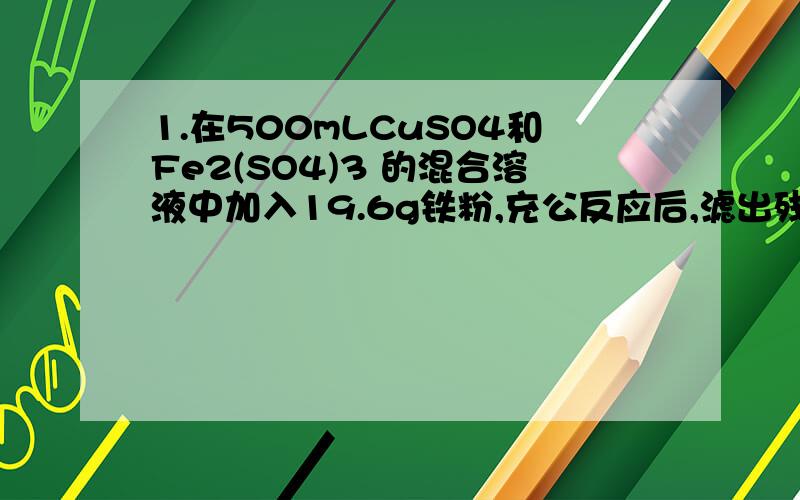 1.在500mLCuSO4和Fe2(SO4)3 的混合溶液中加入19.6g铁粉,充公反应后,滤出残留固体,洗涤、干燥后称量为16g,在滤液中加入5mol/L BaCl2溶液310mL,恰好使(SO4)2- 完全沉淀.求原混合液中CuSO4的Fe2(SO4)3 的物质的