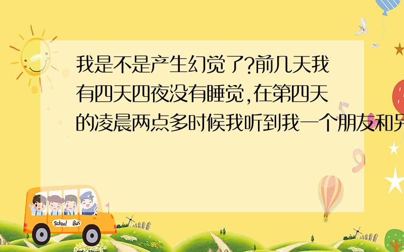 我是不是产生幻觉了?前几天我有四天四夜没有睡觉,在第四天的凌晨两点多时候我听到我一个朋友和另外一何人说话,并且非常的清晰,并且我打电话我那朋友,电话是通的但没有接,但是我真真