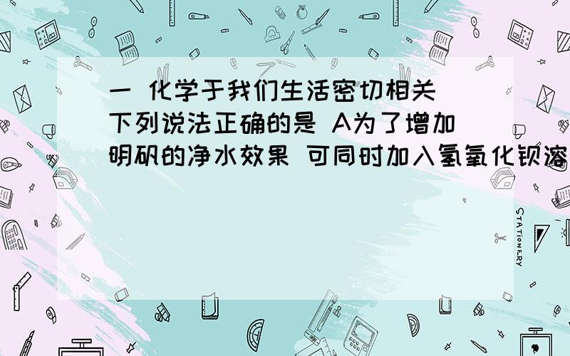 一 化学于我们生活密切相关 下列说法正确的是 A为了增加明矾的净水效果 可同时加入氢氧化钡溶液B为了防止铁制品生锈 可在铁制品外部涂漆或局部镀铜C为增加碳酸钠的除油污效果 可以使