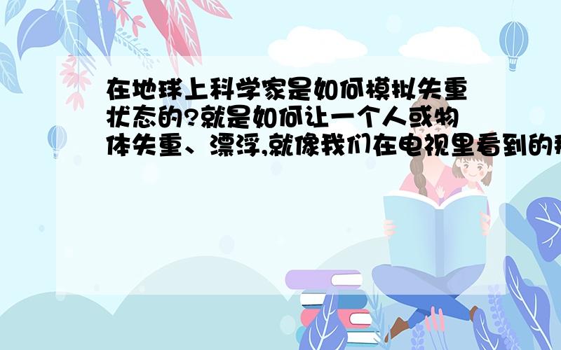 在地球上科学家是如何模拟失重状态的?就是如何让一个人或物体失重、漂浮,就像我们在电视里看到的那样.希望知道的人讲得比较简单点,毕竟我不是工科出身的.