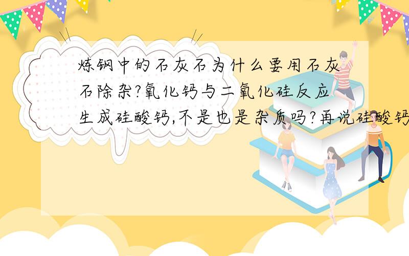 炼钢中的石灰石为什么要用石灰石除杂?氧化钙与二氧化硅反应生成硅酸钙,不是也是杂质吗?再说硅酸钙的密度比二氧化硅的大为什么会浮在铁水表面?