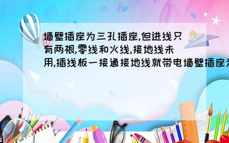 墙壁插座为三孔插座,但进线只有两根,零线和火线,接地线未用,插线板一接通接地线就带电墙壁插座为三孔插座,但进线只有两根,零线和火线,接地线未用,但当我的插线板连到墙壁插座后测电