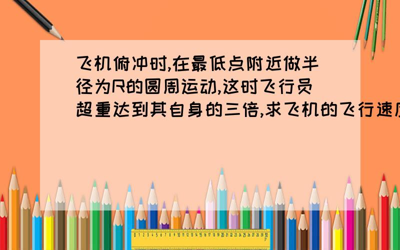 飞机俯冲时,在最低点附近做半径为R的圆周运动,这时飞行员超重达到其自身的三倍,求飞机的飞行速度